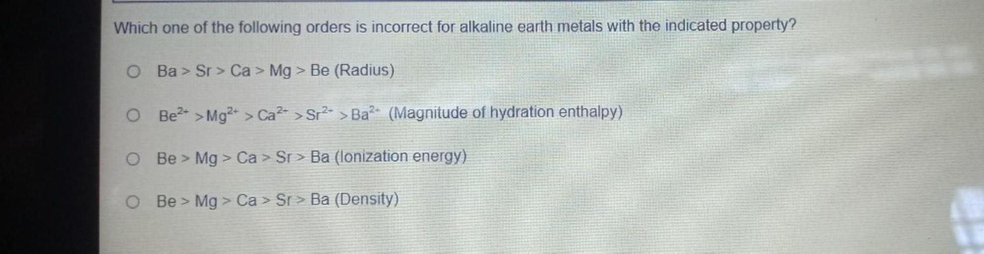 Which one of the following orders is incorrect for alkaline earth metals with the indicated property?
O Ba > Sr > Ca > Mg > Be (Radius)
O Be2+ > Mg2+ > Ca2+ > Sr2+ > Ba2+ (Magnitude of hydration enthalpy)
>
Be > Mg > Ca > Sr > Ba (lonization energy)
O Be > Mg > Ca > Sr> Ba (Density)