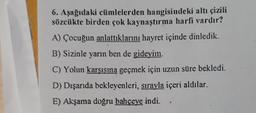 6. Aşağıdaki cümlelerden hangisindeki altı çizili
sözcükte birden çok kaynaştırma harfi vardır?
A) Çocuğun anlattıklarını hayret içinde dinledik.
B) Sizinle yarın ben de gideyim.
C) Yolun karşısına geçmek için uzun süre bekledi.
D) Dışarıda bekleyenleri, sırayla içeri aldılar.
E) Akşama doğru bahçeye indi.