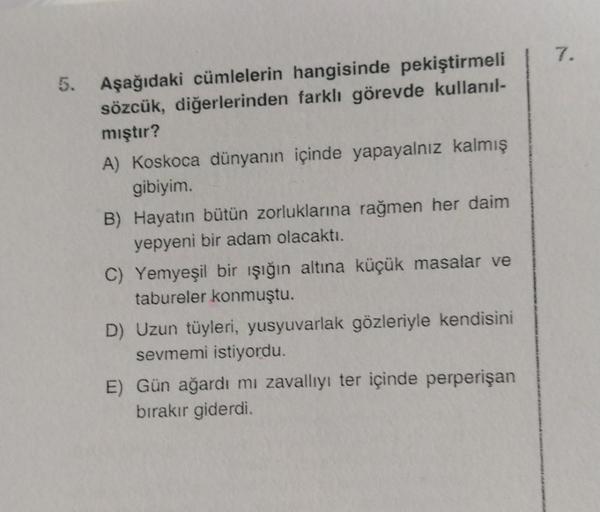 7.
5.
Aşağıdaki cümlelerin hangisinde pekiştirmeli
sözcük, diğerlerinden farklı görevde kullanıl-
mıştır?
A) Koskoca dünyanın içinde yapayalnız kalmış
gibiyim.
B) Hayatın bütün zorluklarına rağmen her daim
yepyeni bir adam olacaktı.
C) Yemyeşil bir ışığın