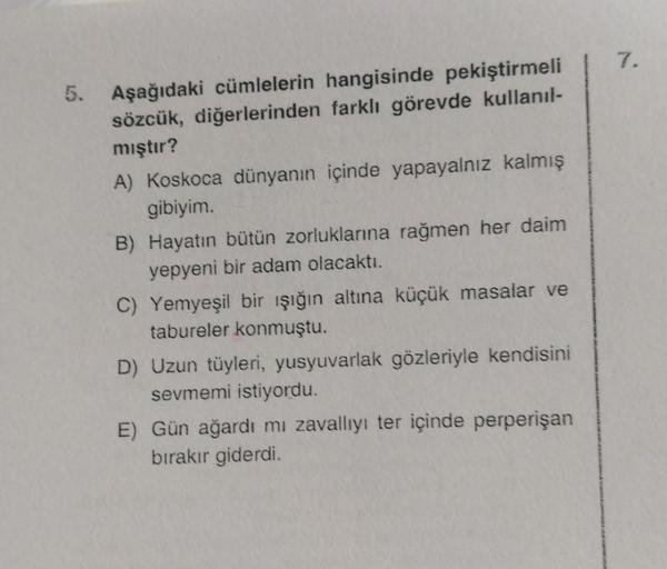 7.
5.
Aşağıdaki cümlelerin hangisinde pekiştirmeli
sözcük, diğerlerinden farklı görevde kullanıl-
mıştır?
A) Koskoca dünyanın içinde yapayalnız kalmış
gibiyim.
B) Hayatın bütün zorluklarına rağmen her daim
yepyeni bir adam olacaktı.
C) Yemyeşil bir ışığın 