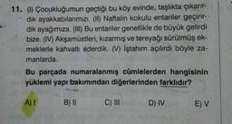 11. () Çocukluğumun geçtiği bu köy evinde, taşlıkta çıkarır-
dik ayakkabılarımızı. (II) Naftalin kokulu entariler geçirir-
dik ayağımıza. (III) Bu entariler genellikle de büyük gelirdi
bize. (IV) Akşamüstleri, kızarmış ve tereyağı sürülmüş ek-
meklerle kahvaltı ederdik. (V) İştahım açılırdı böyle za-
manlarda.
Bu parçada numaralanmış cümlelerden hangisinin
yüklemi yapı bakımından diğerlerinden farklıdır?
A)
B) II
C) III
D) IV
EV
