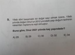 9.
19ab dört basamaklı bir doğal sayı olmak üzere, 19ab
yılında doğan Onur'un 2012 yılındaki yaşı doğum tarihinin
rakamları toplamına eşit olmuştur.
Buna göre, Onur 2021 yılında kaç yaşındadır?
C) 30
B) 29
E) 34
D) 32
A) 28
