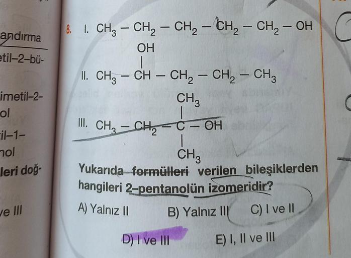 2
andırma
etil-2-bü-
-
imetil-2-
ol
&. I. CH3 – CH2 - CH2 - CH2 - CH - OH
OH
1
II. CH3 – CH – CH2 - CH2 - CH3
CH3
– C - OH
|
CH3
Yukarıda formülleri verilen bileşiklerden
hangileri 2-pentanolün izomeridir?
B) Yalnız III C) I ve II
III. CH2 - CHE
il-1-
nol