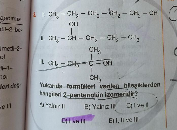 2
andırma
etil-2-bü-
-
imetil-2-
ol
&. I. CH3 – CH2 - CH2 - CH2 - CH - OH
OH
1
II. CH3 – CH – CH2 - CH2 - CH3
CH3
– C - OH
|
CH3
Yukarıda formülleri verilen bileşiklerden
hangileri 2-pentanolün izomeridir?
B) Yalnız III C) I ve II
III. CH2 - CHE
il-1-
nol
