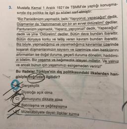 3.
Mustafa Kemal 1 Aralık 1921'de TBMM'de yaptığı konuşma-
sında dış politika ile ilgili şu sözleri sarf etmiştir:
"Biz Panislâmizm yapmadık;
belki 'Yapıyoruz, yapacağız" dedik.
Düşmanlar da 'Yaptırmamak için bir an evvel öldürelim!' dediler.
Panturanizm yapmadık, 'Yaparız, yapıyoruz?' dedik, "Yapacağız!
dedik ve yine 'Öldürelim!' dediler. Bütün dava bundan ibarettir.
Bütün dünyaya korku ve telâş veren kavram bundan ibarettir.
Biz böyle, yapmadığımız ve yapamadığımız kavramlar üzerinde
koşarak düşmanlarımızın sayısını ve üzerimize olan baskılarını
artırmaktan ise doğal duruma, geçerli duruma dönelim; haddimi-
zi bilelim. Biz yaşama ve bağımsızlık isteyen milletiz. Ve yalnız
ve ancak bunun için
yaşamımızı esirgemeden veririz!"
Bu ifadeler Türkiye'nin dış politikasındaki ilkelerden han-
gisiyle doğrudan ilgilidir?
Gerçekçilik
Diyaloğa açık olma
C) Kamuoyunu dikkate alma
Batılılaşma ve çağdaşlaşma
Mütekabiliyete dayalı ilişkiler kurma