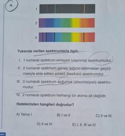4.
2
3
Yukarıda verilen spektrumlarla ilgiliz
1. 1 numaralı spektrum emisyon (yayınma) spektrumudur.
II. 2 numaralı spektrum güneş ışığının prizmadan geçiril-
mesiyle elde edilen sürekli (kesiksiz) spektrumdur.
III. 3 numaralı spektrum soğurma (absorbsiyon) spektru-
mudur.
Fo.
TV. 2 numaralı spektrum herhangi bir atoma ait değildir.
ifadelerinden hangileri doğrudur?
A) Yalnız!
B) I ve II
C) II ve III
D) II ve IV
E) I, II, III ve IV