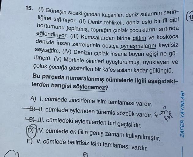 18
15. (1) Güneşin sıcaklığından kaçanlar, deniz sularının serin-
liğine sığınıyor. (II) Deniz tehlikeli, deniz uslu bir fil gibi
hortumunu toplamış, toprağın çıplak çocuklarını sırtında
eğlendiriyor. (III) Kumsallardan birine gittim ve koskoca
denizle ins