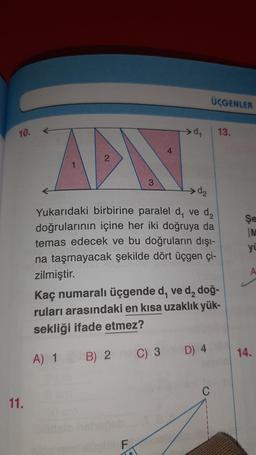 ÜÇGENLER
10.
>d
13.
AP
3
d₂
Şe
M
yi
Yukarıdaki birbirine paralel d, ved,
doğrularının içine her iki doğruya da
temas edecek ve bu doğruların dışı-
na taşmayacak şekilde dört üçgen çi-
zilmiştir.
Kaç numaralı üçgende d, ve d, doğ-
ruları arasındaki en kısa uzaklık yük-
sekliği ifade etmez?
A) 1
14.
B) 2 C) 3
C) 3 D) 4
C
11.
F