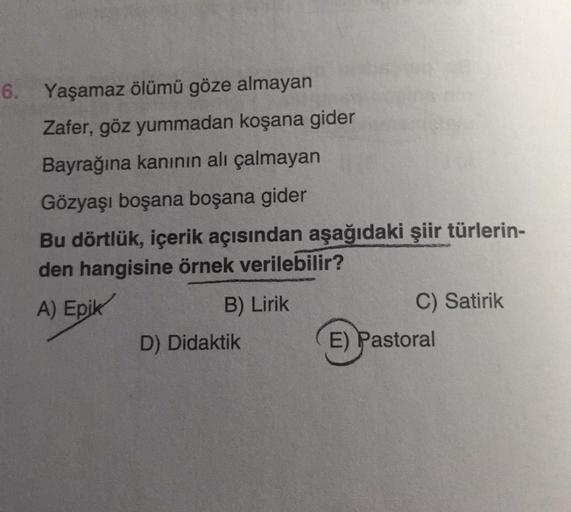 6. Yaşamaz ölümü göze almayan
Zafer, göz yummadan koşana gider
Bayrağına kanının ali çalmayan
Gözyaşı boşana boşana gider
Bu dörtlük, içerik açısından aşağıdaki şiir türlerin-
den hangisine örnek verilebilir?
A) Epik
B) Lirik
C) Satirik
D) Didaktik
E) Past