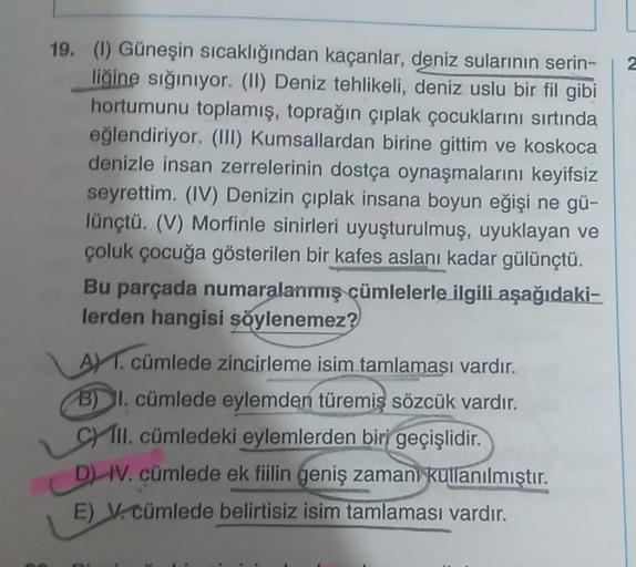 2
19. (1) Güneşin sıcaklığından kaçanlar, deniz sularının serin-
liğine sığınıyor. (II) Deniz tehlikeli, deniz uslu bir fil gibi
hortumunu toplamış, toprağın çıplak çocuklarını sırtında
eğlendiriyor. (III) Kumsallardan birine gittim ve koskoca
denizle insa