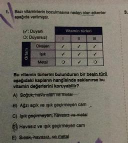 1.
3.
Bazı vitaminlerin bozulmasına neden olan etkenler
aşağıda verilmiştir.
Vitamin türleri
(v: Duyarli
O: Duyarsız)
1
11
Oksijen
✓
Ortam
Işık
Metal
O
✓
O
Bu vitamin türlerini bulunduran bir besin türü.
aşağıdaki kapların hangisinde saklanırsa bu
vitamin değerlerini koruyabilir?
A) Soğuk, hava alan ve metat
-B) Ağzı açık ve ışık geçirmeyen cam
C) Işık geçirmeyen, havasız ve metal
D) Havasız ve ışık geçirmeyen cam
E) Steak, havasız, ve metal