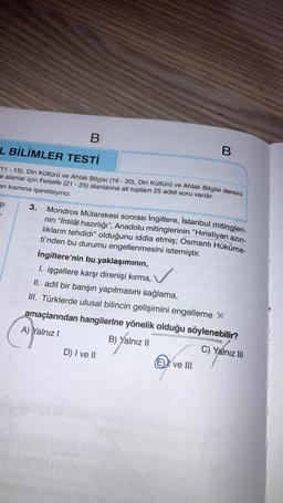 B.
L BİLİMLER TESTİ
B
11 - 15), Din Kültürü ve Ahlak Bilgisi (16-20), Din Kültürü ve Ahlak Bilgisi dersini
e alanlar için Felsefe (21 - 25) alanlarına ait toplam 25 adet soru vardır.
an kısmına işaretleyiniz.
ŞI
3. Mondros Mütarekesi sonrası İngiltere, İstanbul mitingleri-
nin “İhtilâl hazırlığı”, Anadolu mitinglerinin "Hıristiyan azin-
likların tehdidi” olduğunu iddia etmiş; Osmanlı Hüküme-
ti'nden bu durumu engellenmesini istemiştir.
İngiltere'nin bu yaklaşımının,
1. işgallere karşı direnişi kırma,
II. adil bir barışın yapılmasını sağlama,
III. Türklerde ulusal bilincin gelişimini engelleme X
amaçlarından hangilerine yönelik olduğu söylenebilir?
A) Yalnız !
B) Yalnız II
C) Yalnız III
D) I ve II
(E))) ve III
✓