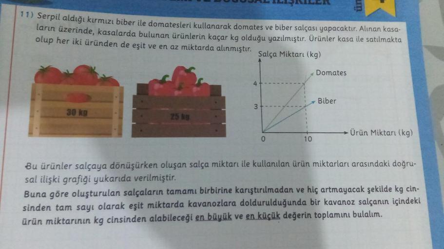 11) Serpil aldığı kırmızı biber ile domatesleri kullanarak domates ve biber salçası yapacaktır. Alınan kasa-
ların üzerinde, kasalarda bulunan ürünlerin kaçar kg olduğu yazılmıştır. Ürünler kasa ile satılmakta
olup her iki üründen de eşit ve en az miktarda