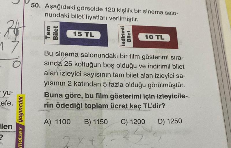 50. Aşağıdaki görselde 120 kişilik bir sinema salo-
nundaki bilet fiyatları verilmiştir.
26
Tam
Bilet
15 TL
İndirimli
Bilet
10 TL
17
Bu sinema salonundaki bir film gösterimi sıra-
sinda 25 koltuğun boş olduğu ve indirimli bilet
alan izleyici sayısının tam 
