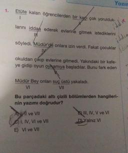 Yazın
1.
Etüte kalan öğrencilerden bir kaçı çok yorulduk-
larını iddaa ederek evlerine gitmek istediklerini
IM
iddi
iddia
söyledi. Müdür'de onlara izin verdi. Fakat çocuklar
DV
Idria
okuldan çıkıp evlerine gitmedi. Yakındaki bir kafe-
ye gidip oyun oyhamıya başladılar. Bunu fark eden
Müdür Bey onları suç üstü yakaladı.
V
VII
Bu parçadaki altı çizili bölümlerden hangileri-
nin yazımı doğrudur?
Al ve VII
B) III, IV, V ve VI
DLYalnız VI
I, IV, VI ve VII
E) VI ve VII