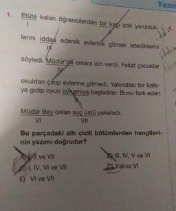 Yazın
1.
Etüte kalan öğrencilerden bir kaçı çok yorulduk-
larını iddaa ederek evlerine gitmek istediklerini
IM
iddi
iddia
söyledi. Müdür'de onlara izin verdi. Fakat çocuklar
DV
Idria
okuldan çıkıp evlerine gitmedi. Yakındaki bir kafe-
ye gidip oyun oyhamıya başladılar. Bunu fark eden
Müdür Bey onları suç üstü yakaladı.
V
VII
Bu parçadaki altı çizili bölümlerden hangileri-
nin yazımı doğrudur?
Al ve VII
B) III, IV, V ve VI
DLYalnız VI
I, IV, VI ve VII
E) VI ve VII
