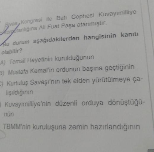 Sivas, Kongresi ile Batı Cephesi Kuvayımilliye
Vorfranlığına Ali Fuat Paşa atanmıştır.
Bu durum aşağıdakilerden hangisinin kanıtı
olabilir?
A) Temsil Heyetinin kurulduğunun
B) Mustafa Kemal'in ordunun başına geçtiğinin
C) Kurtuluş Savaşı'nın tek elden yürü