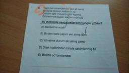 6. Yeşil pencerenden bir gül at bana
Işıklarla dolsun kalbimin içi
Geldim işte mevsim gibi kapina
Gözlerimde bulut, saçlarımda çiğ
Bu dizelerde aşağıdakilerden hangisi yoktur?
A) Benzetme edat
B) Birden fazla yapım eki almış isim
C) Yönelme durum eki almış zamir
D) Dilek kiplerinden biriyle çekimlenmiş fiil
E) Belirtili ad tamlaması