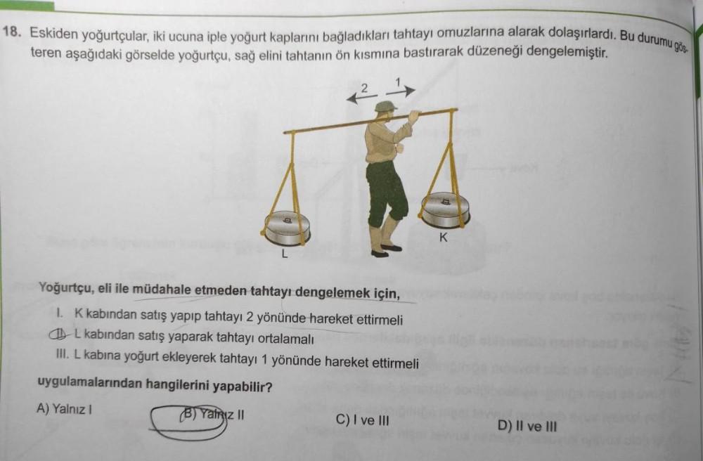 18. Eskiden yoğurtçular, iki ucuna iple yoğurt kaplarını bağladıkları tahtayı omuzlarına alarak dolaşırlardı. Bu durumu gös-
teren aşağıdaki görselde yoğurtçu, sağ elini tahtanın ön kısmına bastırarak düzeneği dengelemiştir.
K
L
Yoğurtçu, eli ile müdahale