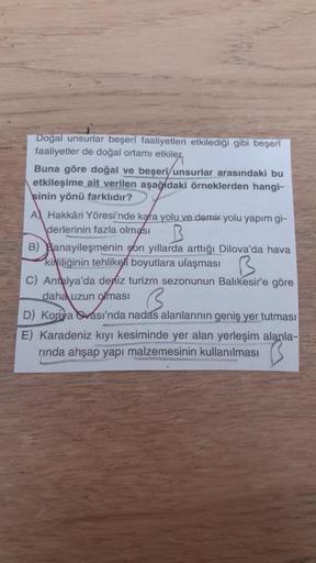 Doğal unsurlar beşeri faaliyetleri etkilediği gibi beşeri
faaliyetler de doğal ortamı etkilek.
Buna göre doğal ve beşeri/unsurlar arasındaki bu
etkileşime ait verilen aşağıdaki örneklerden hangi-
şinin yönü farklıdır?
A Hakkari Yöresi'nde kara yolu ve demi