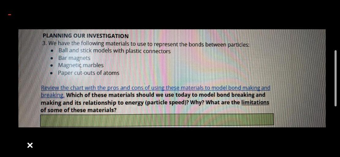PLANNING OUR INVESTIGATION
3. We have the following materials to use to represent the bonds between particles:
Ball and stick models with plastic connectors
Bar magnets
• Magnetic marbles
• Paper cut-outs of atoms
Review the chart with the pros and cons of using these materials to model bond making and
breaking. Which of these materials should we use today to model bond breaking and
making and its relationship to energy (particle speed)? Why? What are the limitations
of some of these materials?
X