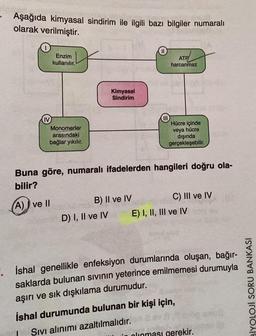 - Aşağıda kimyasal sindirim ile ilgili bazı bilgiler numaralı
olarak verilmiştir.
Enzim
kullanılır.
ID
ATP
harcanmaz
Kimyasal
Sindirim
III
Hücre içinde
IV
Monomerler
arasındaki
bağlar yıkılır.
veya hücre
dışında
gerçekleşebilir.
Buna göre, numaralı ifadelerden hangileri doğru ola-
bilir?
A) I ve II
B) II ve IV
C) III ve IV
D) I, II ve IV E) I, II, III ve IV
İshal genellikle enfeksiyon durumlarında oluşan, bağır-
saklarda bulunan sivinin yeterince emilmemesi durumuyla
aşırı ve sık dışkılama durumudur.
ba
İshal durumunda bulunan bir kişi için,
Sivi alınımı azaltılmalıdır.
in alınması gerekir.
BİYOLOJI SORU BANKASI
