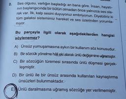 5
2.
Ses olgusu, varlığın başladığı an bana göre. İnsan, hayatı-
nin başlangıcında bir bütün olmadan önce yalnızca ses ola-
rak var. İlk, kalp sesini duyuyoruz embriyonun. Diyebiliriz ki
tüm galaksi sistemimiz hareket ve ses üzerinden yorumla-
niyor.
Bu parçayla ilgili olarak aşağıdakilerden hangisi
söylenemez?
A) Ünsüz yumuşamasına aykırı bir kullanım söz konusudur.
B) Bir sözcük yönelme hâli eki alarak ünlü değişimine uğramıştır.
C) Bir sözcüğün türemesi sırasında ünlü düşmesi gerçek-
leşmiştir.
D). Bir ünlü ile bir ünsüz arasında kullanılan kaynaştırma
ünsüzleri bulunmaktadır.
E) Ünlü daralmasına uğramış sözcüğe yer verilmemiştir.