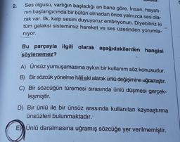 5
2.
Ses olgusu, varlığın başladığı an bana göre. İnsan, hayatı-
nin başlangıcında bir bütün olmadan önce yalnızca ses ola-
rak var. İlk, kalp sesini duyuyoruz embriyonun. Diyebiliriz ki
tüm galaksi sistemimiz hareket ve ses üzerinden yorumla-
niyor.
Bu parçayla ilgili olarak aşağıdakilerden hangisi
söylenemez?
A) Ünsüz yumuşamasına aykırı bir kullanım söz konusudur.
B) Bir sözcük yönelme hâli eki alarak ünlü değişimine uğramıştır.
C) Bir sözcüğün türemesi sırasında ünlü düşmesi gerçek-
leşmiştir.
D). Bir ünlü ile bir ünsüz arasında kullanılan kaynaştırma
ünsüzleri bulunmaktadır.
E) Ünlü daralmasına uğramış sözcüğe yer verilmemiştir.
