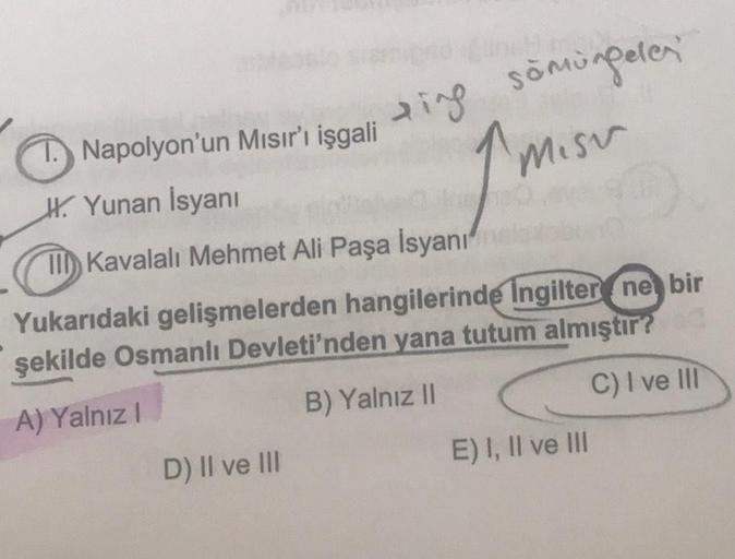 1. Napolyon'un Mısır'ı işgali
H. Yunan Isyanı
TII) Kavalalı Mehmet Ali Paşa İsyanı
sing somongelen
misu
Yukarıdaki gelişmelerden hangilerinde Ingilter ne bir
şekilde Osmanlı Devleti'nden yana tutum almıştır?
C) I ve III
B) Yalnız II
A) Yalnız!
E) I, II ve 