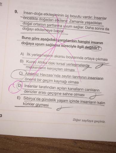 SI
9.
İnsan-doğa etkileşiminin üç boyutu vardır: İnsanlar
öncelikle doğadan etkilenir. Zamanla yaşadıkları
doğal ortamın şartlarına uyum sağlar. Daha sonra da
doğayı etkilemeye başlar.
Buna göre aşağıdaki yargılardan hangisi insanın
doğaya uyum sağlama sür