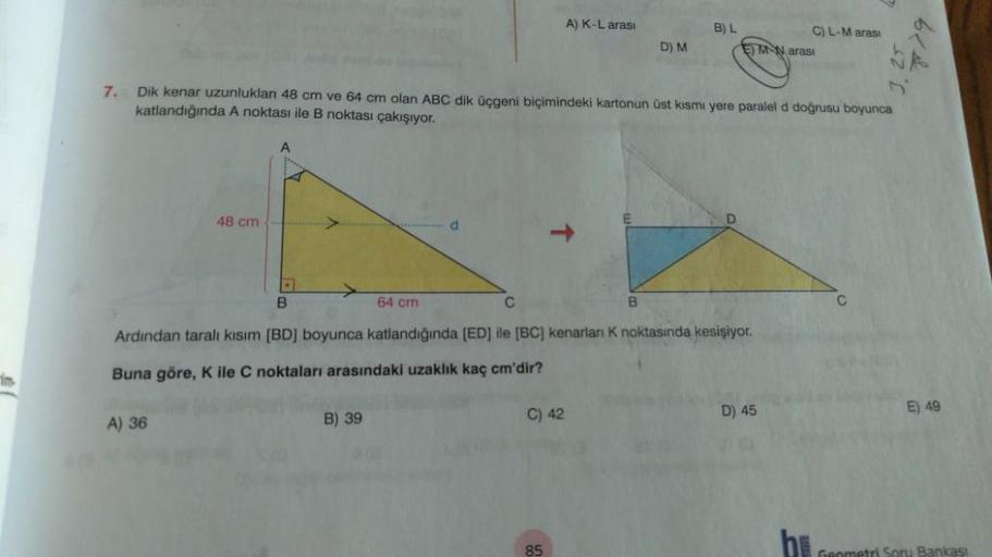 A) K-L arası
B) L
C) L-Maras:
EMN arasi
D) M
7. Dik kenar uzunluklan 48 cm ve 64 cm olan ABC dik üçgeni biçimindeki kartonun üst kısmı yere paralel d doğrusu boyunca
katlandığında A noktası ile B noktası çakışıyor.
48 cm
d
B
64 cm
B
C
Ardindan tarali kısım