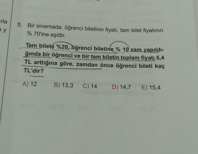 arla
a y
5. Bir sinemada, öğrenci biletinin fiyatı, tam bilet fiyatının
% 70'ine eşittir.
Tam bilete %20, öğrenci biletine % 10 zam yapıldı-
ğında bir öğrenci ve bir tam biletin toplam fiyatı 5,4
TL arttığına göre, zamdan önce öğrenci bileti kaç
TL'dir?
A)