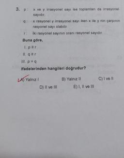3. p: x ve y irrasyonel sayı ise toplamları da irrasyonel
sayıdır.
q: x rasyonel y irrasyonel sayı iken x ile y nin çarpının
rasyonel sayı olabilir.
lki rasyonel sayının oranı rasyonel sayıdır.
Buna göre,
r:
1. per
II.ar
Ill. p = 9
ifadelerinden hangileri doğrudur?
LATION
C) I ve 11
LA) Yalnız!
D) II ve III
B) Yalnız 11
E) I, II ve III