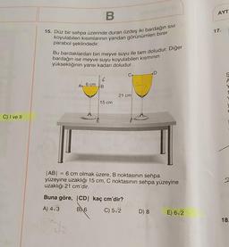 AYT
B
17.
15. Düz bir sehpa üzerinde duran özdeş iki bardağın SIVI
koyulabilen kısımlarının yandan görünümleri birer
parabol şeklindedir.
Bu bardaklardan biri meyve suyu ile tam doludur. Diğer
bardağın ise meyve suyu koyulabilen kısmının
yüksekliğinin yarısı kadarı doludur.
D
6
B
A 6 cm
21 cm
15 cm
C) I ve II
|AB| = 6 cm olmak üzere, B noktasının sehpa
yüzeyine uzaklığı 15 cm, C noktasının sehpa yüzeyine
uzaklığı 21 cm'dir.
Buna göre, CD kaç cm'dir?
A) 413
BX6
C) 52
D) 8
E) 6/2
18.
