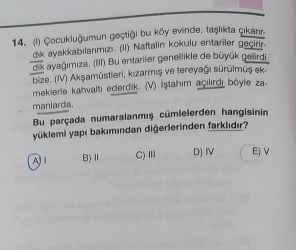 14. (1) Çocukluğumun geçtiği bu köy evinde, taşlıkta çıkarır.
dik ayakkabılarımızı (11) Naftalin kokulu entariler geçirir
.
dik ayağımıza. (III) Bu entariler genellikle de büyük gelirdi
bize. (IV) Akşamüstleri, kızarmış ve tereyağı sürülmüş ek-
meklerle ka