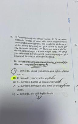 E) !
UĞUR
7.
5. (1) Denemede öğretici olmak yetmez. (II) Bir de dene-
mecilerin üslupçu olmaları, dilin bütün inceliklerinden
yararlanabilmeleri gerekir. (III) Denilebilir ki deneme,
şiirden sonra daha doğrusu şiirle birlikte az sözle çok
şey söyleme sanatıdır. (IV) Bunu en ustaca yürüten
denemecilerin başında Ahmet Haşim vardır. (V) Onun
yazdıklarından bir tek sözcük çıkaramayacağınız gibi
onlara tek bir sözcük de ekleyemezsiniz.
Bu parçadaki numaralanmış cümleler için aşağıda-
kilerden hangisi söylenemez?
A) I. cümlede, ünsüz yumaşamasına aykırı sözcük
vardır.
B) II. cümlede, yazım yanlışı yapılmıştır.
C) III. cümlede, bağlaç ve edata örnek vardır.
D) IV. cümlede, tamlayanı sifat almış bir ad tamlaması
vardır.
E) V. cümlede, kişi adılı kullanılmıştır.
.
3
