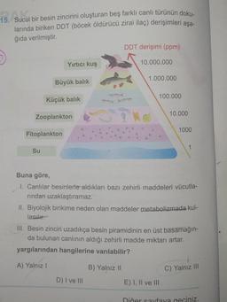 15. Sucul bir besin zincirini oluşturan beş farklı canlı türünün doku.
larında biriken DDT (böcek öldürücü zirai ilaç) derişimleri aşa-
ğıda verilmiştir.
DDT derişimi (ppm)
Yırtıcı kuş
10.000.000
1.000.000
Büyük balık
100.000
Küçük balik
10.000
Zooplankton
1000
Fitoplankton
Su
Buna göre,
1. Canlılar besinlerle aldıkları bazı zehirli maddeleri vücutla-
rindan uzaklaştıramaz.
II. Biyolojik birikime neden olan maddeler metabolizmada kul-
lanılır.
III. Besin zinciri uzadıkça besin piramidinin en üst basamağın-
da bulunan canlının aldığı zehirli madde miktarı artar.
yargılarından hangilerine varılabilir?
A) Yalnız !
B) Yalnız 11
C) Yalnız III
D) I ve III
E) I, II ve III
Diğer sayfaya geçiniz.