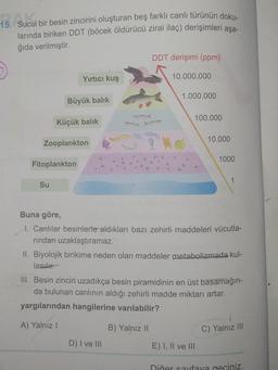 15. Sucul bir besin zincirini oluşturan beş farklı canlı türünün doku.
larında biriken DDT (böcek öldürücü zirai ilaç) derişimleri aşa-
ğıda verilmiştir.
DDT derişimi (ppm)
Yırtıcı kuş
10.000.000
1.000.000
Büyük balık
100.000
Küçük balik
10.000
Zooplankton
1000
Fitoplankton
Su
Buna göre,
1. Canlılar besinlerle aldıkları bazı zehirli maddeleri vücutla-
rindan uzaklaştıramaz.
II. Biyolojik birikime neden olan maddeler metabolizmada kul-
lanılır.
III. Besin zinciri uzadıkça besin piramidinin en üst basamağın-
da bulunan canlının aldığı zehirli madde miktarı artar.
yargılarından hangilerine varılabilir?
A) Yalnız !
B) Yalnız 11
C) Yalnız III
D) I ve III
E) I, II ve III
Diğer sayfaya geçiniz.
