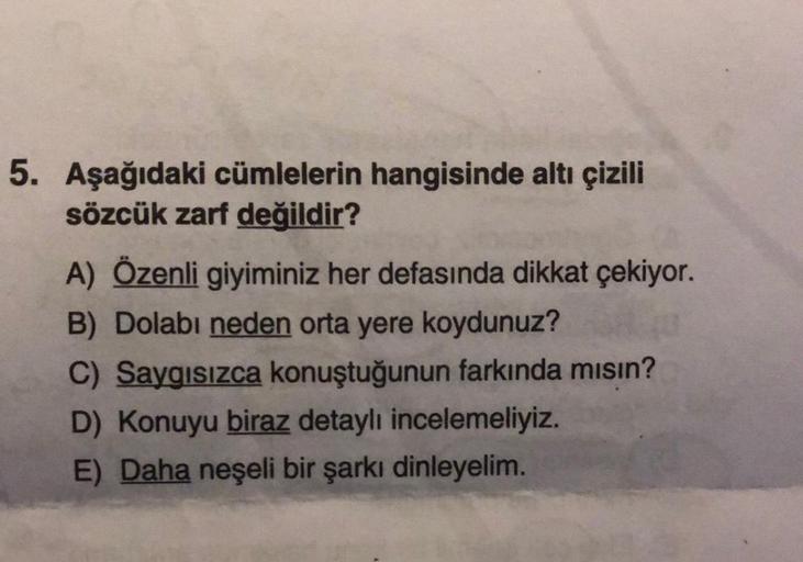 5. Aşağıdaki cümlelerin hangisinde altı çizili
sözcük zarf değildir?
A) Özenli giyiminiz her defasında dikkat çekiyor.
B) Dolabı neden orta yere koydunuz?
C) Saygısızca konuştuğunun farkında mısın?
D) Konuyu biraz detaylı incelemeliyiz.
E) Daha neşeli bir 