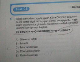 Karma
Test 08
1.
İleride çamurların içinde yatan Koca Öküz'ün başucun-
da iki kartal alçaktan uçuyor, dönüp dolaşıyordu. Yaşlı
adam toparlanıyor gibi oldu. Sakalını sıvazladı ve kendi
kendine konuşmaya başladı.
Bu parçada aşağıdakilerden hangisi yoktur?
A) Niteleme sıfatı
B) Isim-fil
C) Isim tamlamasi
D) Dönüşlülük zamiri
E) Ünlü daralmasi