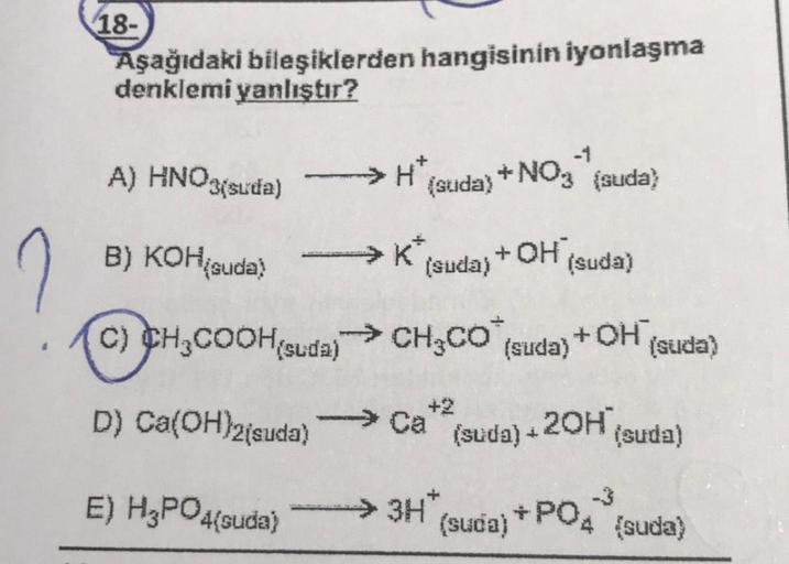 18-
Aşağıdaki bileşiklerden hangisinin iyonlaşma
denklemi yanlıştır?
A) HNO3(suda)
→ HT
(suda) +NO{suda?
)
B) KOHį
suda)
+ OH
(suda) (suda)
C) CH2COOH suda) → CH2CO (suda)
+OH
(suda)
+2
D) Ca(OH)2(suda)
20H (suda)
(suda) +
E) H3PO4{suda)
> 3H
(suda) +P04 {