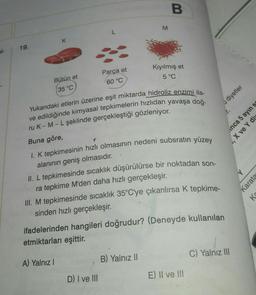 B.
M
L
K
19.
el-
Kıyılmış et
5 °C
Parça et
60 °C
Bütün et
35 °C
diyetler
inca 5 ayın s
, X ve Y div
T
Yukarıdaki etlerin üzerine eşit miktarda hidroliz enzimi ila-
ve edildiğinde kimyasal tepkimelerin hızlıdan yavaşa doğ-
ru K-M-L şeklinde gerçekleştiği gözleniyor.
Buna göre,
I. K tepkimesinin hızlı olmasının nedeni subsratın yüzey
alanının geniş olmasıdır.
II. L tepkimesinde sıcaklık düşürülürse bir noktadan son-
ra tepkime M'den daha hızlı gerçekleşir.
III. M tepkimesinde sıcaklık 35°C'ye çıkarılırsa K tepkime-
sinden hızlı gerçekleşir
.
Y
Karatas
Ka
ifadelerinden hangileri doğrudur? (Deneyde kullanılan
etmiktarları eşittir
.
C) Yalnız III
B) Yalnız II
A) Yalnız!
D) I ve III
E) II ve III