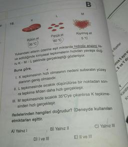 B.
M
L
K
19.
el-
Kıyılmış et
5 °C
Parça et
60 °C
Bütün et
35 °C
diyetler
inca 5 ayın s
, X ve Y div
T
Yukarıdaki etlerin üzerine eşit miktarda hidroliz enzimi ila-
ve edildiğinde kimyasal tepkimelerin hızlıdan yavaşa doğ-
ru K-M-L şeklinde gerçekleştiği gözleniyor.
Buna göre,
I. K tepkimesinin hızlı olmasının nedeni subsratın yüzey
alanının geniş olmasıdır.
II. L tepkimesinde sıcaklık düşürülürse bir noktadan son-
ra tepkime M'den daha hızlı gerçekleşir.
III. M tepkimesinde sıcaklık 35°C'ye çıkarılırsa K tepkime-
sinden hızlı gerçekleşir
.
Y
Karatas
Ka
ifadelerinden hangileri doğrudur? (Deneyde kullanılan
etmiktarları eşittir
.
C) Yalnız III
B) Yalnız II
A) Yalnız!
D) I ve III
E) II ve III
