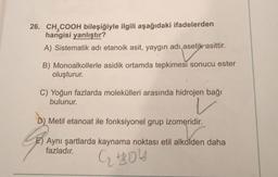 26. CH2COOH bileşiğiyle ilgili aşağıdaki ifadelerden
hangisi yanlıştır?
A) Sistematik adi etanoik asit, yaygın adı asetik asittir.
B) Monoalkollerle asidik ortamda tepkimesi sonucu ester
oluşturur.
C) Yoğun fazlarda molekülleri arasında hidrojen bağı
bulunur.
V
D) Metil etanoat ile fonksiyonel grup izomeridir.
G
Aynı şartlarda kaynama noktası etil alkolden daha
fazladır.
G HOA