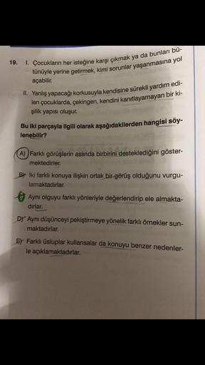 19.
I. Çocukların her isteğine karşı çıkmak ya da bunları bü-
tünüyle yerine getirmek, kimi sorunlar yaşanmasına yol
açabilir.
II. Yanlış yapacağı korkusuyla kendisine sürekli yardım edi-
len çocuklarda, çekingen, kendini kanıtlayamayan bir ki-
şilik yapıs