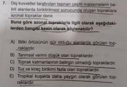 7. Dış kuvvetler tarafından taşınan cesitli malzemelerin be
lirli alanlarda biriktirilmesi sonucunda oluşan topraklara
azonal topraklar denir.
Buna göre azonal topraklarla ilgili olarak aşağıdaki-
lerden hangisi kesin olarak söylenebilir?
A) Bitki örtüsünün gür olduğu alanlarda görülen top-
raklardır.
B) Tarımsal verimi düşük olan topraklardır.
C) Toprak katmanlarının belirgin olmadığı topraklardır.
D) Tuz ve kireç birikimi fazla olan topraklardır.
E) Tropikal kuşakta daha yaygın olarak görülen top-
raklardır.
