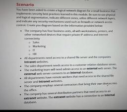 .
Scenario
You have been asked to create a logical network diagram for a small business that
implements security best practices learned in this module. Be sure to use physical
and logical segmentation, indicate different zones, utilize different network la