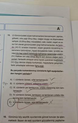 A
15. (1) Günümüzdeki süper kahramanlara benzemeyen, şişman,
göbekli, orta yaşlı Efruz Bey; olağan duygu ve düşüncelere
sahiptir. (II) Efruz Bey; mücadeleci, zeki, iradeli, neşeli ve ce-
sur biri olarak günümüzdeki çizgi kahramanlardan da farklı-
dır. (III) O; sıradan insanları, süper güçlerle donatılmış in-
sansılara öykündüren, hayal dünyasında tutan, iyi-kötü sa-
vaşında hep iyilerin kazandığı kahraman tiplerinden uzaktır.
(IV) Halktan biri olan Efruz Bey'in son derece olağan serü-
venleri, fantastik olmayan ama merak uyandıran özelliktedir.
(V) Onu denize düşüp kurtulması, haydutlarla çatışması,
farklı arkadaşlar edinmesi ilginç kılar.
Bu parçada numaralanmış cümlelerle ilgili aşağıdakiler-
den hangisi yanlıştır?
A) I. cümlenin öznesi, sifat tamlamasıdır.
1 B) II. cümlenin yüklemi, adlaşmış sıfattır_V
C) III. cümlenin yer tamlayıcısı, sıfatla nitelenmiş isim tam-
lamasıdır.
D) IV. cümlenin öznesi, tamlayanı ve tamlananı sifatla nite-
tenmiş isim tamlamasıdır.
E) V. cümlenin öznesi, isim tamlamasıdır. X
16. Günümüz köy seyirlik oyunlarında güncel konular da işlen-
mektedir. Bazen de eski oyunların güncellenmiş çeşitleme-
