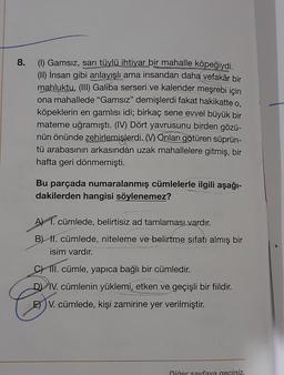 8.
(1) Gamsız, sarı tüylü ihtiyar bir mahalle köpeğiydi.
(II) İnsan gibi anlayışlı ama insandan daha vefakâr bir
mahluktu. (III) Galiba serseri ve kalender meşrebi için
ona mahallede "Gamsız" demişlerdi fakat hakikatte o,
köpeklerin en gamlısı idi; birkaç sene evvel büyük bir
mateme uğramıştı. (IV) Dört yavrusunu birden gözü-
nün önünde zehirlemişlerdi. M) Onları götüren süprün-
tü arabasının arkasından uzak mahallelere gitmiş, bir
hafta geri dönmemişti.
Bu parçada numaralanmış cümlelerle ilgili aşağı-
dakilerden hangisi söylenemez?
A) 1. cümlede, belirtisiz ad tamlamasi vardır.
B) II. cümlede, niteleme ve belirtme sıfatı almış bir
isim vardır.
C) III. cümle, yapıca bağlı bir cümledir.
D) IV. cümlenin yüklemi, etken ve geçişli bir fiildir.
E) V. cümlede, kişi zamirine yer verilmiştir.
Diğer sayfaya geciniz.