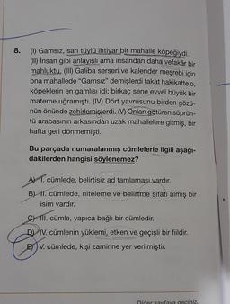 8.
(1) Gamsız, sarı tüylü ihtiyar bir mahalle köpeğiydi.
(II) İnsan gibi anlayışlı ama insandan daha vefakâr bir
mahluktu. (III) Galiba serseri ve kalender meşrebi için
ona mahallede "Gamsız" demişlerdi fakat hakikatte o,
köpeklerin en gamlısı idi; birkaç sene evvel büyük bir
mateme uğramıştı. (IV) Dört yavrusunu birden gözü-
nün önünde zehirlemişlerdi. M) Onları götüren süprün-
tü arabasının arkasından uzak mahallelere gitmiş, bir
hafta geri dönmemişti.
Bu parçada numaralanmış cümlelerle ilgili aşağı-
dakilerden hangisi söylenemez?
A) 1. cümlede, belirtisiz ad tamlamasi vardır.
B) II. cümlede, niteleme ve belirtme sıfatı almış bir
isim vardır.
C) III. cümle, yapıca bağlı bir cümledir.
D) IV. cümlenin yüklemi, etken ve geçişli bir fiildir.
E) V. cümlede, kişi zamirine yer verilmiştir.
Diğer sayfaya geciniz.
